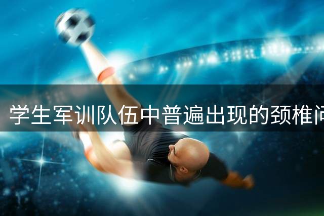 学生军训队伍中普遍出现的颈椎问题引发家长担忧