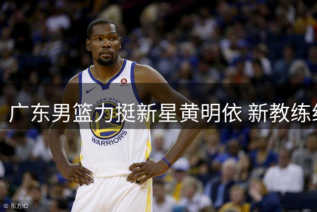 广东男篮力挺新星黄明依 新教练组重点培养年轻锋线
